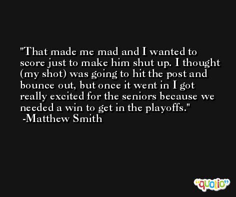 That made me mad and I wanted to score just to make him shut up. I thought (my shot) was going to hit the post and bounce out, but once it went in I got really excited for the seniors because we needed a win to get in the playoffs. -Matthew Smith