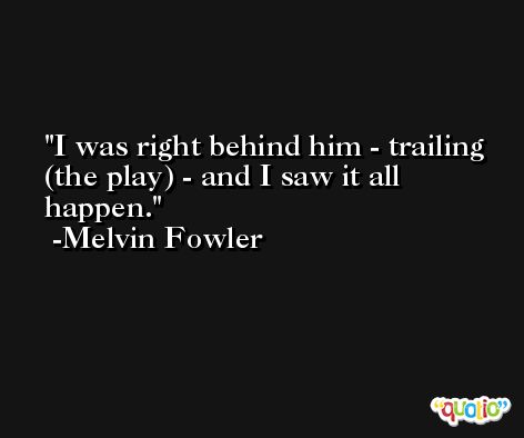 I was right behind him - trailing (the play) - and I saw it all happen. -Melvin Fowler