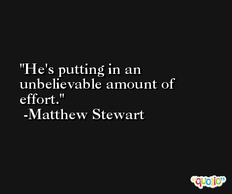 He's putting in an unbelievable amount of effort. -Matthew Stewart