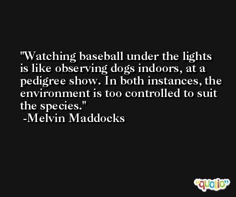 Watching baseball under the lights is like observing dogs indoors, at a pedigree show. In both instances, the environment is too controlled to suit the species. -Melvin Maddocks