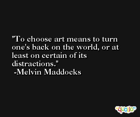 To choose art means to turn one's back on the world, or at least on certain of its distractions. -Melvin Maddocks