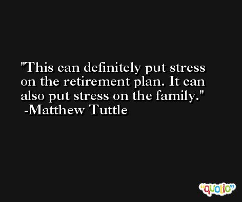 This can definitely put stress on the retirement plan. It can also put stress on the family. -Matthew Tuttle