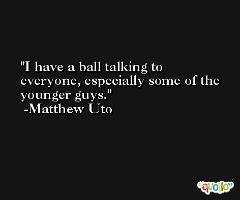 I have a ball talking to everyone, especially some of the younger guys. -Matthew Uto