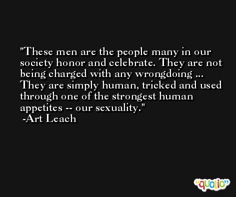 These men are the people many in our society honor and celebrate. They are not being charged with any wrongdoing ... They are simply human, tricked and used through one of the strongest human appetites -- our sexuality. -Art Leach