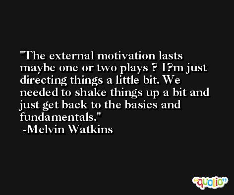 The external motivation lasts maybe one or two plays ? I?m just directing things a little bit. We needed to shake things up a bit and just get back to the basics and fundamentals. -Melvin Watkins