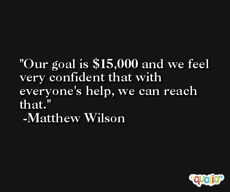 Our goal is $15,000 and we feel very confident that with everyone's help, we can reach that. -Matthew Wilson