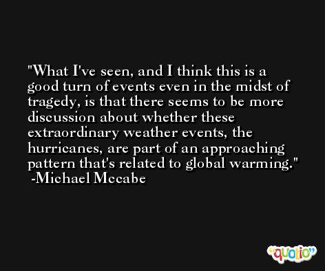 What I've seen, and I think this is a good turn of events even in the midst of tragedy, is that there seems to be more discussion about whether these extraordinary weather events, the hurricanes, are part of an approaching pattern that's related to global warming. -Michael Mccabe