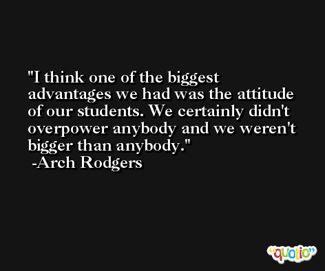 I think one of the biggest advantages we had was the attitude of our students. We certainly didn't overpower anybody and we weren't bigger than anybody. -Arch Rodgers