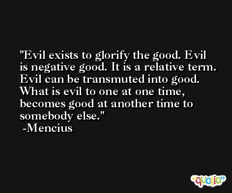 Evil exists to glorify the good. Evil is negative good. It is a relative term. Evil can be transmuted into good. What is evil to one at one time, becomes good at another time to somebody else. -Mencius