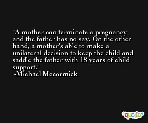 A mother can terminate a pregnancy and the father has no say. On the other hand, a mother's able to make a unilateral decision to keep the child and saddle the father with 18 years of child support. -Michael Mccormick