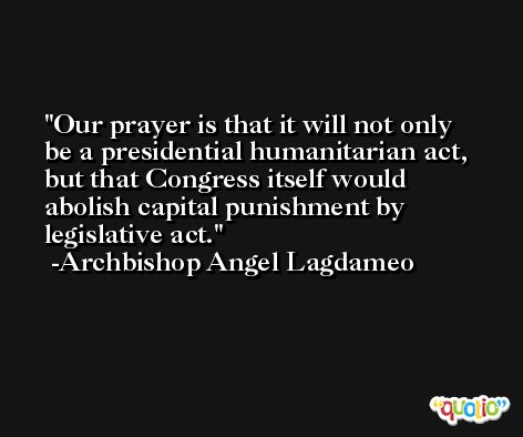 Our prayer is that it will not only be a presidential humanitarian act, but that Congress itself would abolish capital punishment by legislative act. -Archbishop Angel Lagdameo