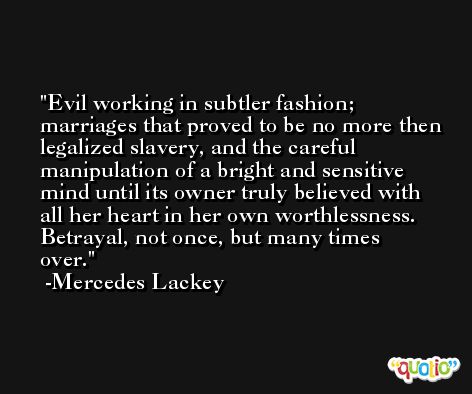 Evil working in subtler fashion; marriages that proved to be no more then legalized slavery, and the careful manipulation of a bright and sensitive mind until its owner truly believed with all her heart in her own worthlessness. Betrayal, not once, but many times over. -Mercedes Lackey