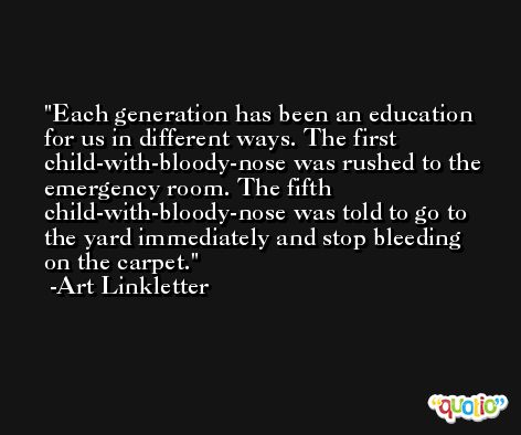 Each generation has been an education for us in different ways. The first child-with-bloody-nose was rushed to the emergency room. The fifth child-with-bloody-nose was told to go to the yard immediately and stop bleeding on the carpet. -Art Linkletter