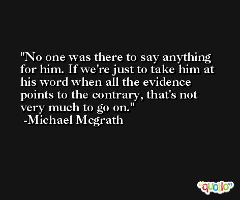 No one was there to say anything for him. If we're just to take him at his word when all the evidence points to the contrary, that's not very much to go on. -Michael Mcgrath