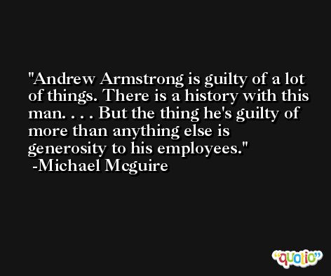 Andrew Armstrong is guilty of a lot of things. There is a history with this man. . . . But the thing he's guilty of more than anything else is generosity to his employees. -Michael Mcguire