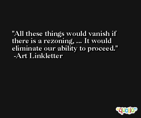 All these things would vanish if there is a rezoning, ... It would eliminate our ability to proceed. -Art Linkletter