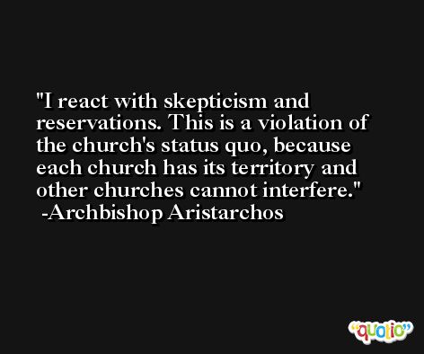 I react with skepticism and reservations. This is a violation of the church's status quo, because each church has its territory and other churches cannot interfere. -Archbishop Aristarchos