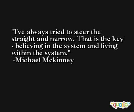 I've always tried to steer the straight and narrow. That is the key - believing in the system and living within the system. -Michael Mckinney