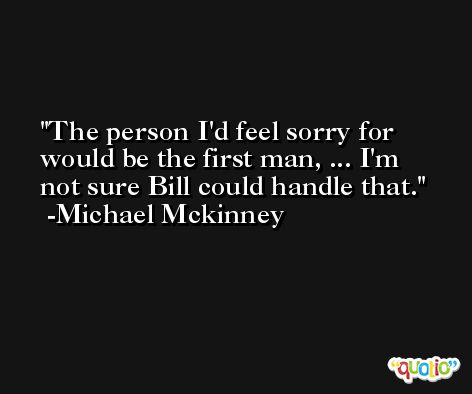 The person I'd feel sorry for would be the first man, ... I'm not sure Bill could handle that. -Michael Mckinney