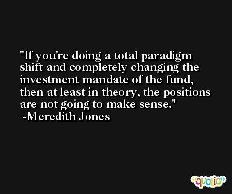 If you're doing a total paradigm shift and completely changing the investment mandate of the fund, then at least in theory, the positions are not going to make sense. -Meredith Jones