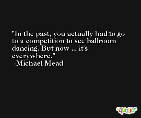 In the past, you actually had to go to a competition to see ballroom dancing. But now ... it's everywhere. -Michael Mead