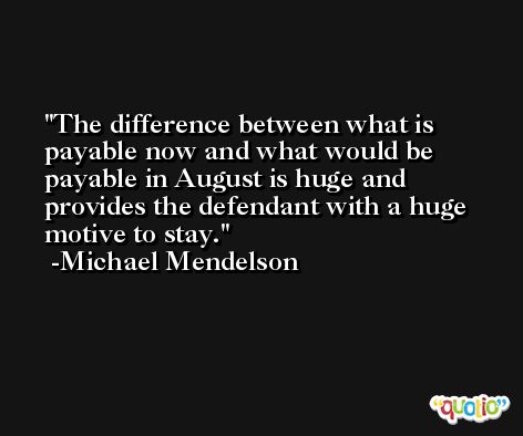 The difference between what is payable now and what would be payable in August is huge and provides the defendant with a huge motive to stay. -Michael Mendelson