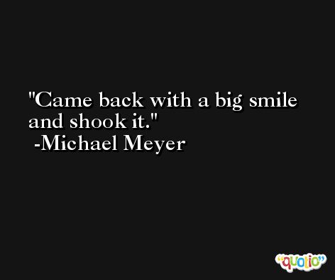 Came back with a big smile and shook it. -Michael Meyer