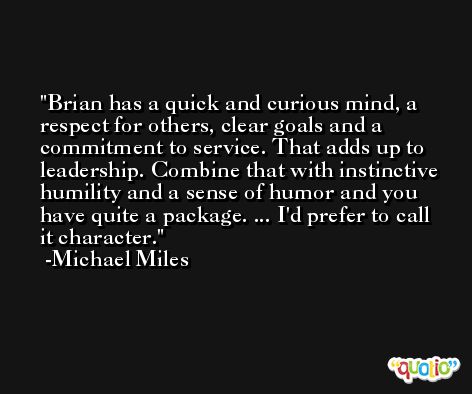 Brian has a quick and curious mind, a respect for others, clear goals and a commitment to service. That adds up to leadership. Combine that with instinctive humility and a sense of humor and you have quite a package. ... I'd prefer to call it character. -Michael Miles