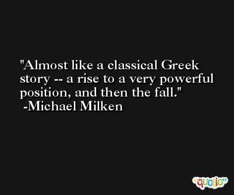 Almost like a classical Greek story -- a rise to a very powerful position, and then the fall. -Michael Milken