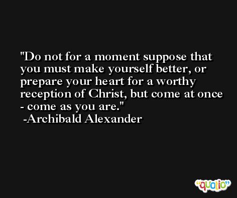 Do not for a moment suppose that you must make yourself better, or prepare your heart for a worthy reception of Christ, but come at once - come as you are. -Archibald Alexander