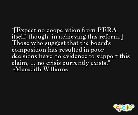 [Expect no cooperation from PERA itself, though, in achieving this reform.] Those who suggest that the board's composition has resulted in poor decisions have no evidence to support this claim, ... no crisis currently exists. -Meredith Williams