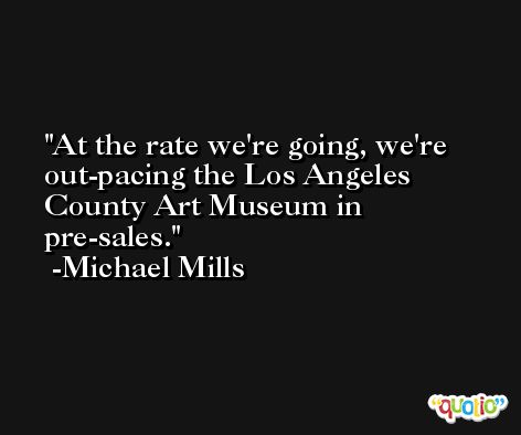 At the rate we're going, we're out-pacing the Los Angeles County Art Museum in pre-sales. -Michael Mills