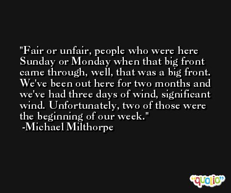 Fair or unfair, people who were here Sunday or Monday when that big front came through, well, that was a big front. We've been out here for two months and we've had three days of wind, significant wind. Unfortunately, two of those were the beginning of our week. -Michael Milthorpe
