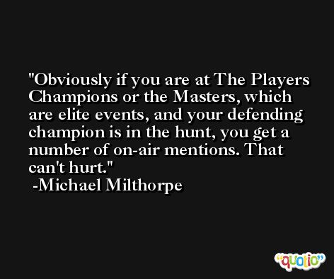 Obviously if you are at The Players Champions or the Masters, which are elite events, and your defending champion is in the hunt, you get a number of on-air mentions. That can't hurt. -Michael Milthorpe