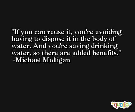 If you can reuse it, you're avoiding having to dispose it in the body of water. And you're saving drinking water, so there are added benefits. -Michael Molligan