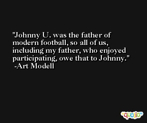 Johnny U. was the father of modern football, so all of us, including my father, who enjoyed participating, owe that to Johnny. -Art Modell