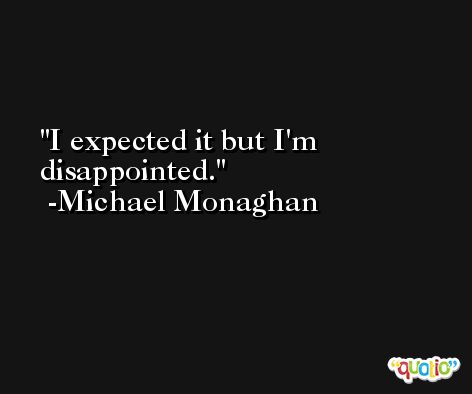 I expected it but I'm disappointed. -Michael Monaghan