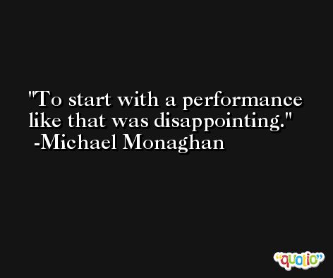 To start with a performance like that was disappointing. -Michael Monaghan