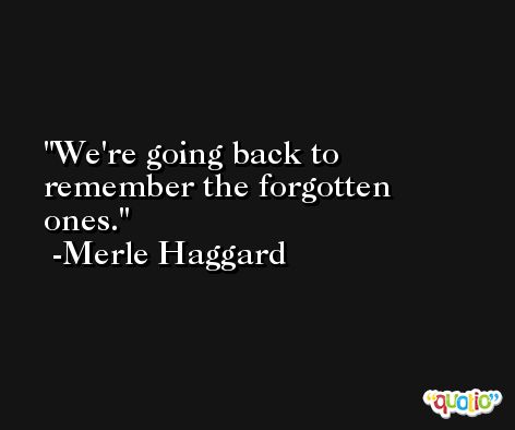 We're going back to remember the forgotten ones. -Merle Haggard
