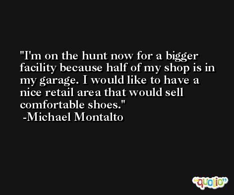 I'm on the hunt now for a bigger facility because half of my shop is in my garage. I would like to have a nice retail area that would sell comfortable shoes. -Michael Montalto