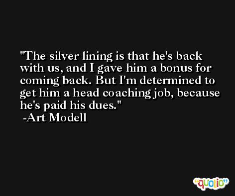 The silver lining is that he's back with us, and I gave him a bonus for coming back. But I'm determined to get him a head coaching job, because he's paid his dues. -Art Modell