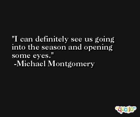 I can definitely see us going into the season and opening some eyes. -Michael Montgomery