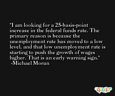 I am looking for a 25-basis-point increase in the federal funds rate. The primary reason is because the unemployment rate has moved to a low level, and that low unemployment rate is starting to push the growth of wages higher. That is an early warning sign. -Michael Moran