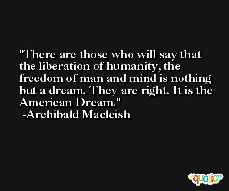 There are those who will say that the liberation of humanity, the freedom of man and mind is nothing but a dream. They are right. It is the American Dream. -Archibald Macleish