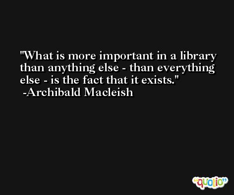 What is more important in a library than anything else - than everything else - is the fact that it exists. -Archibald Macleish