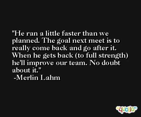 He ran a little faster than we planned. The goal next meet is to really come back and go after it. When he gets back (to full strength) he'll improve our team. No doubt about it. -Merlin Lahm