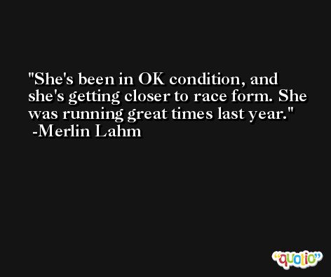 She's been in OK condition, and she's getting closer to race form. She was running great times last year. -Merlin Lahm
