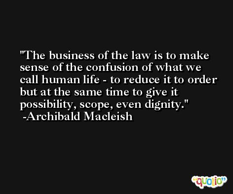 The business of the law is to make sense of the confusion of what we call human life - to reduce it to order but at the same time to give it possibility, scope, even dignity. -Archibald Macleish
