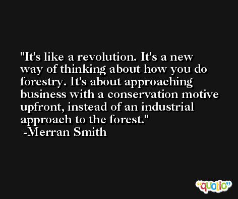 It's like a revolution. It's a new way of thinking about how you do forestry. It's about approaching business with a conservation motive upfront, instead of an industrial approach to the forest. -Merran Smith