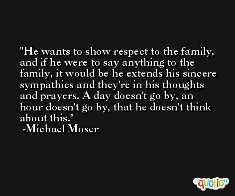 He wants to show respect to the family, and if he were to say anything to the family, it would be he extends his sincere sympathies and they're in his thoughts and prayers. A day doesn't go by, an hour doesn't go by, that he doesn't think about this. -Michael Moser